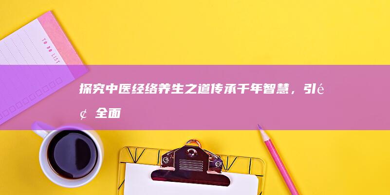 探究中医经络养生之道：传承千年智慧，引领全面健康